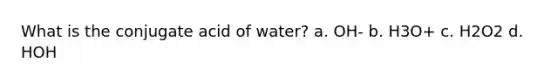 What is the conjugate acid of water? a. OH- b. H3O+ c. H2O2 d. HOH