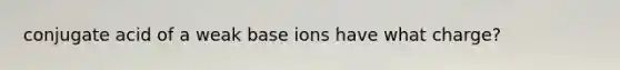 conjugate acid of a weak base ions have what charge?