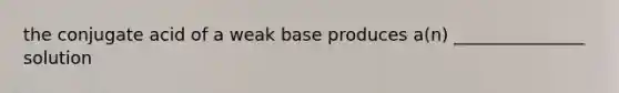 the conjugate acid of a weak base produces a(n) _______________ solution