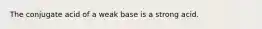 The conjugate acid of a weak base is a strong acid.