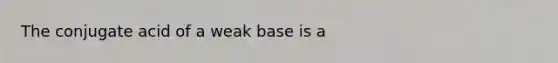 The conjugate acid of a weak base is a