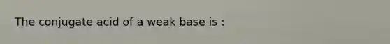 The conjugate acid of a weak base is :