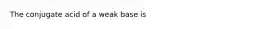 The conjugate acid of a weak base is