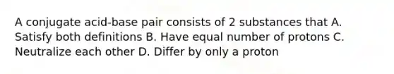 A conjugate acid-base pair consists of 2 substances that A. Satisfy both definitions B. Have equal number of protons C. Neutralize each other D. Differ by only a proton