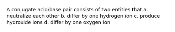 A conjugate acid/base pair consists of two entities that a. neutralize each other b. differ by one hydrogen ion c. produce hydroxide ions d. differ by one oxygen ion