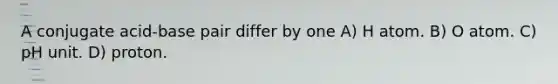 A conjugate acid-base pair differ by one A) H atom. B) O atom. C) pH unit. D) proton.