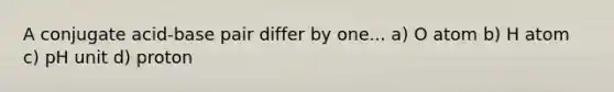 A conjugate acid-base pair differ by one... a) O atom b) H atom c) pH unit d) proton