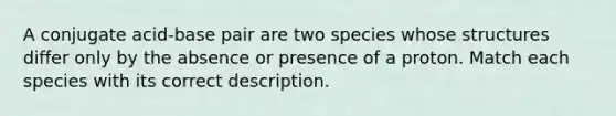 A conjugate acid-base pair are two species whose structures differ only by the absence or presence of a proton. Match each species with its correct description.