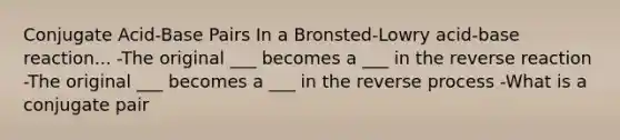 Conjugate Acid-Base Pairs In a Bronsted-Lowry acid-base reaction... -The original ___ becomes a ___ in the reverse reaction -The original ___ becomes a ___ in the reverse process -What is a conjugate pair