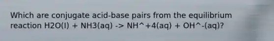 Which are conjugate acid-base pairs from the equilibrium reaction H2O(I) + NH3(aq) -> NH^+4(aq) + OH^-(aq)?