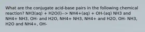 What are the conjugate acid-base pairs in the following chemical reaction? NH3(aq) + H2O(l)--> NH4+(aq) + OH-(aq) NH3 and NH4+ NH3, OH- and H2O, NH4+ NH3, NH4+ and H2O, OH- NH3, H2O and NH4+, OH-