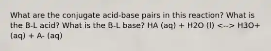 What are the conjugate acid-base pairs in this reaction? What is the B-L acid? What is the B-L base? HA (aq) + H2O (l) H3O+ (aq) + A- (aq)