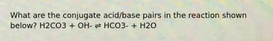 What are the conjugate acid/base pairs in the reaction shown below? H2CO3 + OH- ⇌ HCO3- + H2O