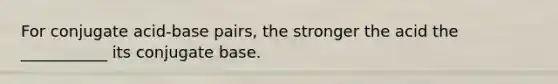 For conjugate acid-base pairs, the stronger the acid the ___________ its conjugate base.