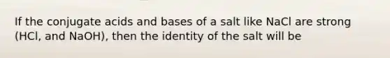 If the conjugate acids and bases of a salt like NaCl are strong (HCl, and NaOH), then the identity of the salt will be