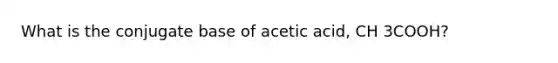 What is the conjugate base of acetic acid, CH 3COOH?