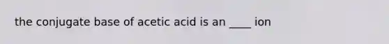 the conjugate base of acetic acid is an ____ ion