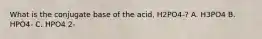 What is the conjugate base of the acid, H2PO4-? A. H3PO4 B. HPO4- C. HPO4 2-