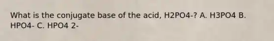 What is the conjugate base of the acid, H2PO4-? A. H3PO4 B. HPO4- C. HPO4 2-