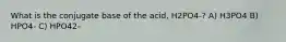 What is the conjugate base of the acid, H2PO4-? A) H3PO4 B) HPO4- C) HPO42-