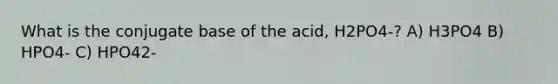 What is the conjugate base of the acid, H2PO4-? A) H3PO4 B) HPO4- C) HPO42-