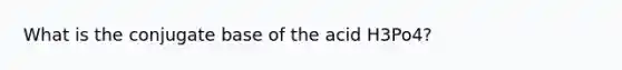 What is the conjugate base of the acid H3Po4?