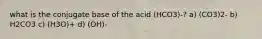 what is the conjugate base of the acid (HCO3)-? a) (CO3)2- b) H2CO3 c) (H3O)+ d) (OH)-