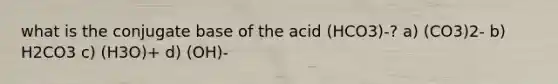 what is the conjugate base of the acid (HCO3)-? a) (CO3)2- b) H2CO3 c) (H3O)+ d) (OH)-