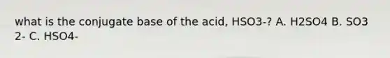 what is the conjugate base of the acid, HSO3-? A. H2SO4 B. SO3 2- C. HSO4-