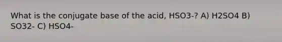 What is the conjugate base of the acid, HSO3-? A) H2SO4 B) SO32- C) HSO4-