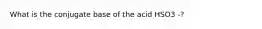 What is the conjugate base of the acid HSO3 -?