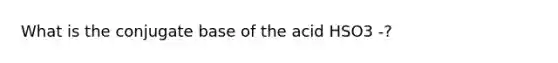 What is the conjugate base of the acid HSO3 -?