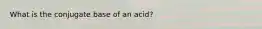 What is the conjugate base of an acid?