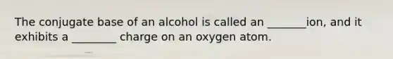 The conjugate base of an alcohol is called an _______ion, and it exhibits a ________ charge on an oxygen atom.