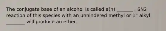 The conjugate base of an alcohol is called a(n) _______ . SN2 reaction of this species with an unhindered methyl or 1° alkyl ________ will produce an ether.