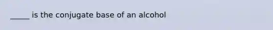 _____ is the conjugate base of an alcohol