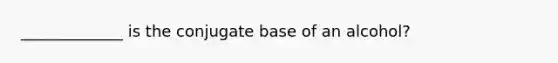 _____________ is the conjugate base of an alcohol?