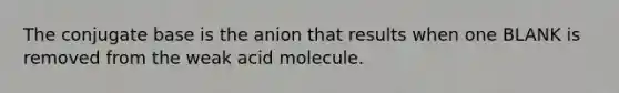 The conjugate base is the anion that results when one BLANK is removed from the weak acid molecule.