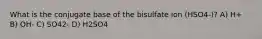 What is the conjugate base of the bisulfate ion (HSO4-)? A) H+ B) OH- C) SO42- D) H2SO4