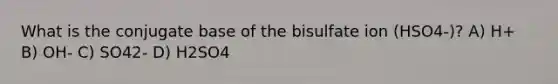 What is the conjugate base of the bisulfate ion (HSO4-)? A) H+ B) OH- C) SO42- D) H2SO4