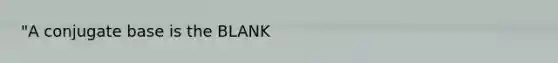 "A conjugate base is the BLANK