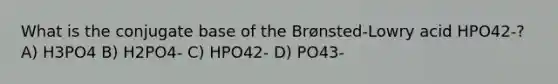 What is the conjugate base of the Brønsted-Lowry acid HPO42-? A) H3PO4 B) H2PO4- C) HPO42- D) PO43-