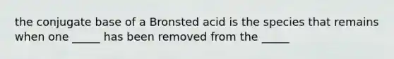 the conjugate base of a Bronsted acid is the species that remains when one _____ has been removed from the _____