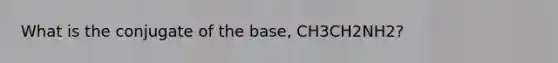 What is the conjugate of the base, CH3CH2NH2?