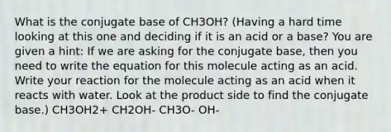 What is the conjugate base of CH3OH? (Having a hard time looking at this one and deciding if it is an acid or a base? You are given a hint: If we are asking for the conjugate base, then you need to write the equation for this molecule acting as an acid. Write your reaction for the molecule acting as an acid when it reacts with water. Look at the product side to find the conjugate base.) CH3OH2+ CH2OH- CH3O- OH-