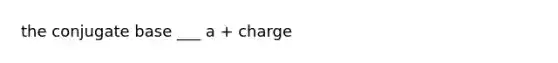 the conjugate base ___ a + charge