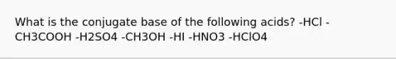 What is the conjugate base of the following acids? -HCl -CH3COOH -H2SO4 -CH3OH -HI -HNO3 -HClO4