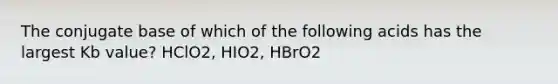 The conjugate base of which of the following acids has the largest Kb value? HClO2, HIO2, HBrO2