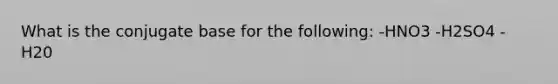 What is the conjugate base for the following: -HNO3 -H2SO4 -H20