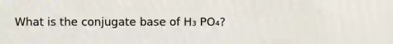 What is the conjugate base of H₃ PO₄?